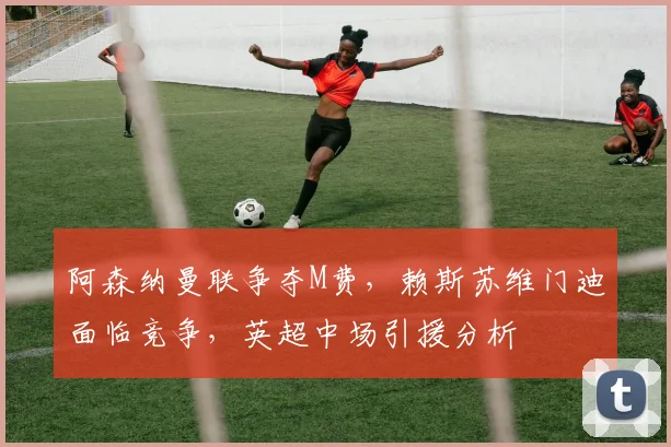阿森纳曼联争夺M费，赖斯苏维门迪面临竞争，英超中场引援分析