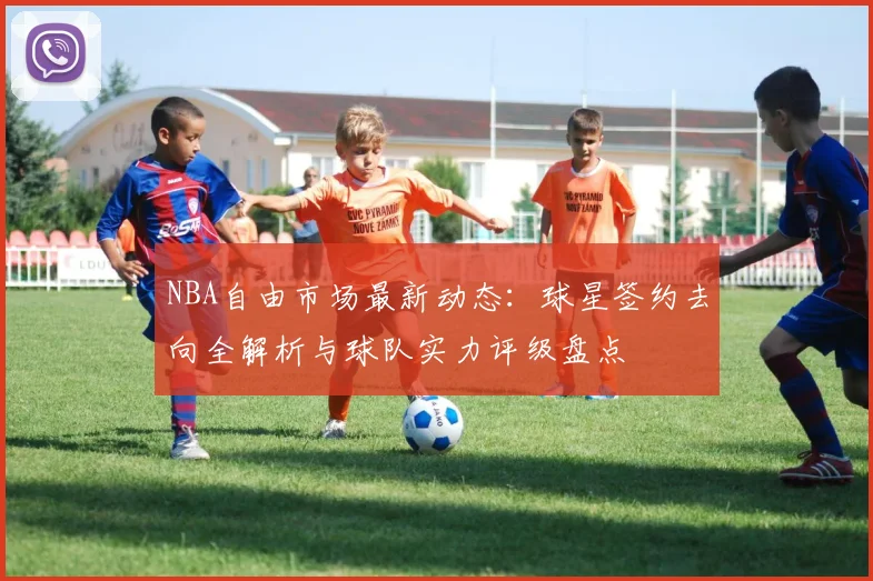 NBA自由市场最新动态:球星签约去向全解析与球队实力评级盘点
