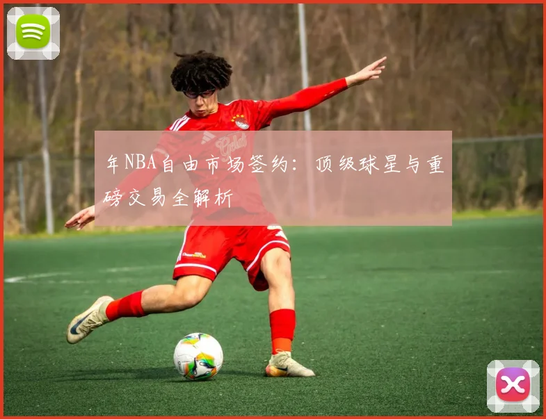 年NBA自由市场签约:顶级球星与重磅交易全解析